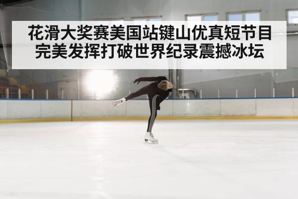 花滑大奖赛美国站键山优真短节目完美发挥打破世界纪录震撼冰坛